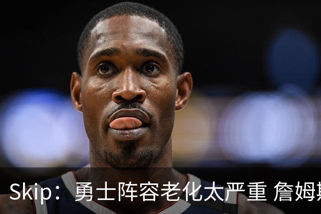 Skip：勇士阵容老化太严重 詹姆斯回骑士夺冠概率大过勇士